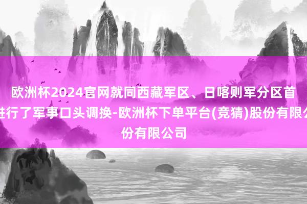 欧洲杯2024官网就同西藏军区、日喀则军分区首脑进行了军事口头调换-欧洲杯下单平台(竞猜)股份有限公司