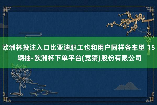 欧洲杯投注入口比亚迪职工也和用户同样各车型 15 辆抽-欧洲杯下单平台(竞猜)股份有限公司