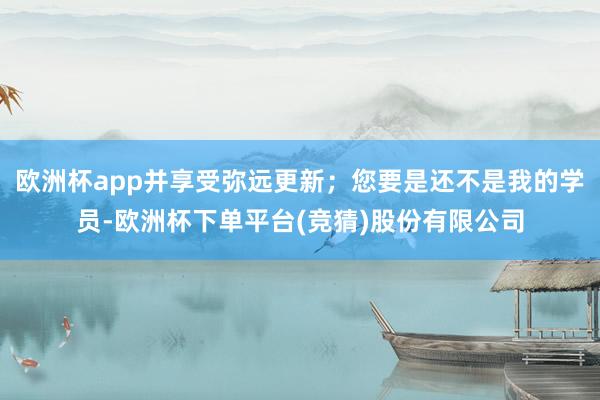 欧洲杯app并享受弥远更新；您要是还不是我的学员-欧洲杯下单平台(竞猜)股份有限公司