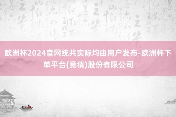 欧洲杯2024官网统共实际均由用户发布-欧洲杯下单平台(竞猜)股份有限公司