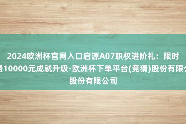 2024欧洲杯官网入口启源A07职权进阶礼：限时免费10000元成就升级-欧洲杯下单平台(竞猜)股份有限公司