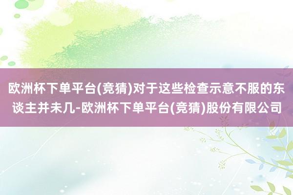 欧洲杯下单平台(竞猜)对于这些检查示意不服的东谈主并未几-欧洲杯下单平台(竞猜)股份有限公司