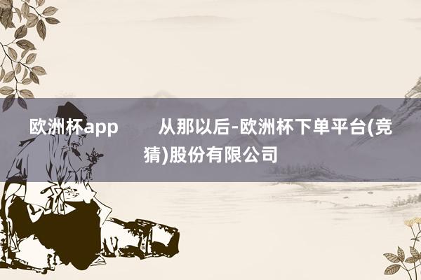 欧洲杯app        从那以后-欧洲杯下单平台(竞猜)股份有限公司