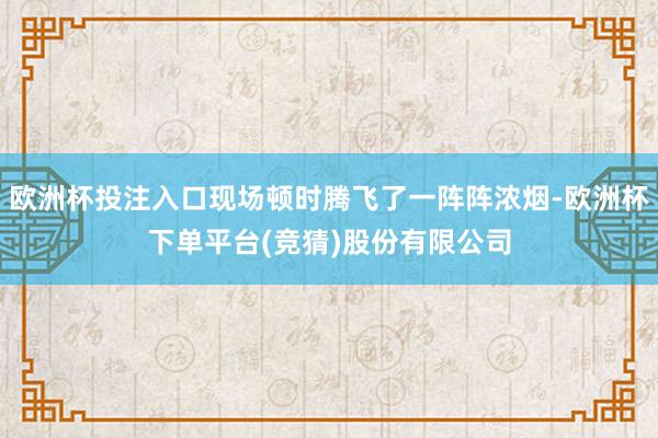 欧洲杯投注入口现场顿时腾飞了一阵阵浓烟-欧洲杯下单平台(竞猜)股份有限公司