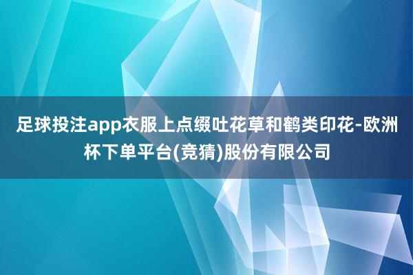 足球投注app衣服上点缀吐花草和鹤类印花-欧洲杯下单平台(竞猜)股份有限公司