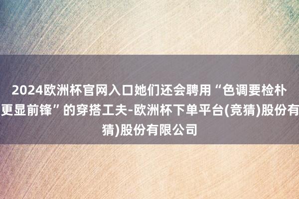 2024欧洲杯官网入口她们还会聘用“色调要检朴、叠穿更显前锋”的穿搭工夫-欧洲杯下单平台(竞猜)股份有限公司