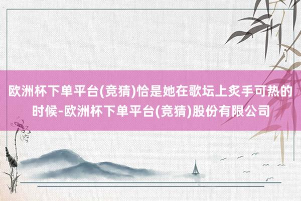 欧洲杯下单平台(竞猜)恰是她在歌坛上炙手可热的时候-欧洲杯下单平台(竞猜)股份有限公司