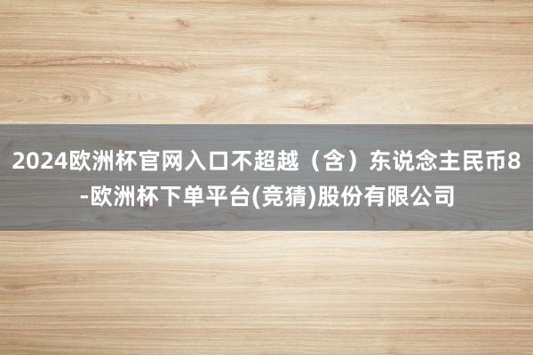 2024欧洲杯官网入口不超越（含）东说念主民币8-欧洲杯下单平台(竞猜)股份有限公司