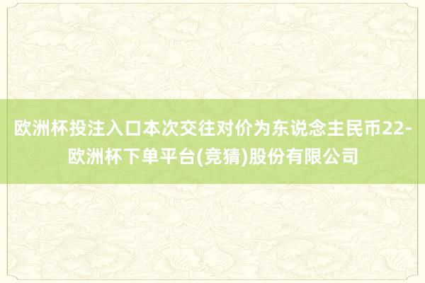 欧洲杯投注入口本次交往对价为东说念主民币22-欧洲杯下单平台(竞猜)股份有限公司
