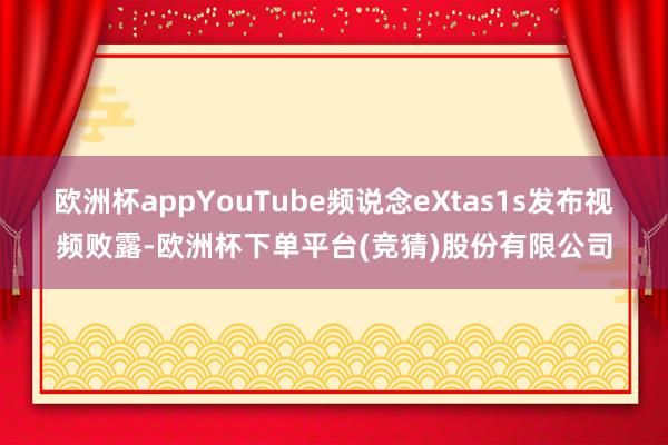 欧洲杯appYouTube频说念eXtas1s发布视频败露-欧洲杯下单平台(竞猜)股份有限公司