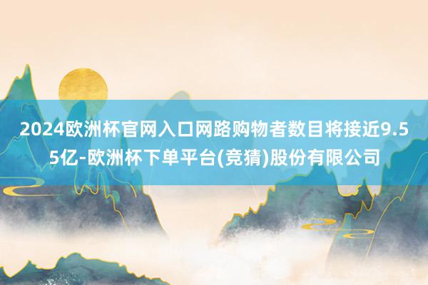 2024欧洲杯官网入口网路购物者数目将接近9.55亿-欧洲杯下单平台(竞猜)股份有限公司