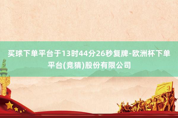 买球下单平台于13时44分26秒复牌-欧洲杯下单平台(竞猜)股份有限公司