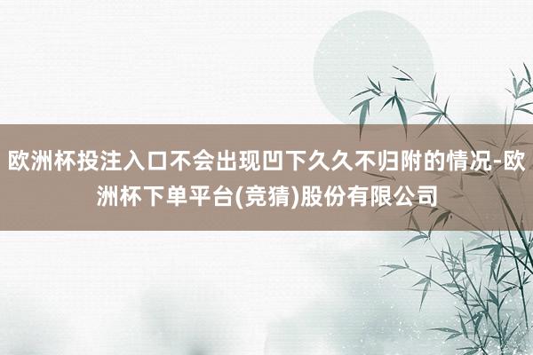 欧洲杯投注入口不会出现凹下久久不归附的情况-欧洲杯下单平台(竞猜)股份有限公司