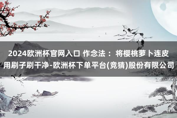 2024欧洲杯官网入口 作念法 ：将樱桃萝卜连皮用刷子刷干净-欧洲杯下单平台(竞猜)股份有限公司
