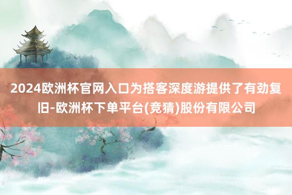 2024欧洲杯官网入口为搭客深度游提供了有劲复旧-欧洲杯下单平台(竞猜)股份有限公司