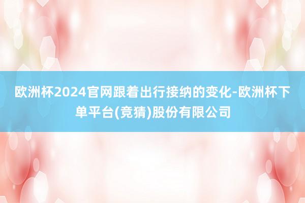 欧洲杯2024官网  跟着出行接纳的变化-欧洲杯下单平台(竞猜)股份有限公司