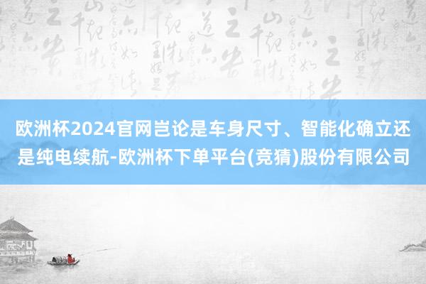 欧洲杯2024官网岂论是车身尺寸、智能化确立还是纯电续航-欧洲杯下单平台(竞猜)股份有限公司