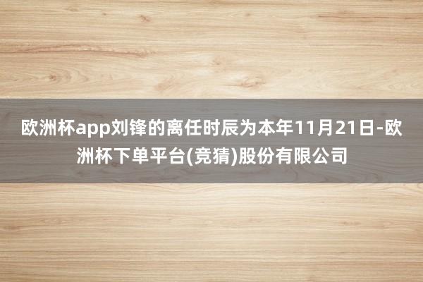 欧洲杯app刘锋的离任时辰为本年11月21日-欧洲杯下单平台(竞猜)股份有限公司