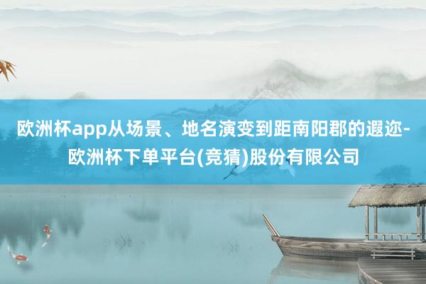 欧洲杯app从场景、地名演变到距南阳郡的遐迩-欧洲杯下单平台(竞猜)股份有限公司