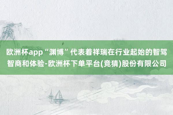 欧洲杯app“渊博”代表着祥瑞在行业起始的智驾智商和体验-欧洲杯下单平台(竞猜)股份有限公司
