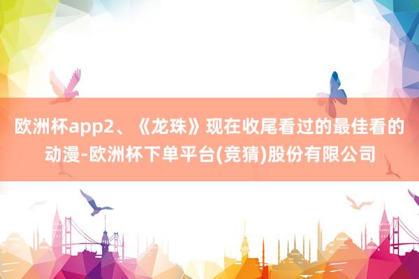 欧洲杯app2、《龙珠》现在收尾看过的最佳看的动漫-欧洲杯下单平台(竞猜)股份有限公司
