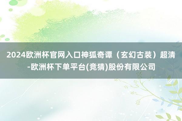 2024欧洲杯官网入口神狐奇谭(玄幻古装)超清-欧洲杯下单平台(竞猜)股份有限公司