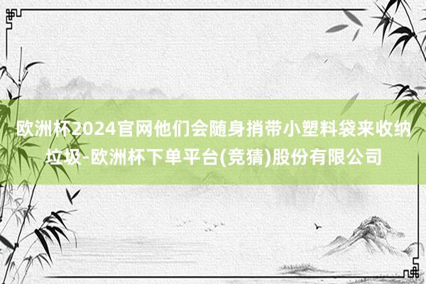 欧洲杯2024官网他们会随身捎带小塑料袋来收纳垃圾-欧洲杯下单平台(竞猜)股份有限公司