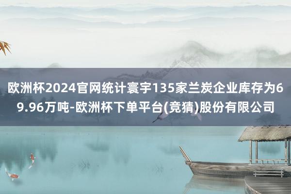 欧洲杯2024官网统计寰宇135家兰炭企业库存为69.96万吨-欧洲杯下单平台(竞猜)股份有限公司