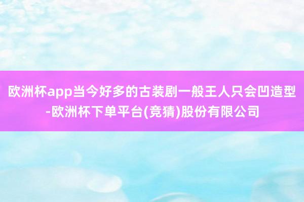 欧洲杯app当今好多的古装剧一般王人只会凹造型-欧洲杯下单平台(竞猜)股份有限公司