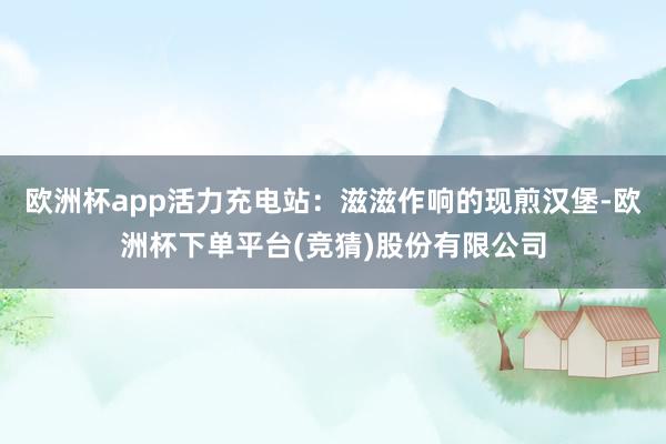 欧洲杯app活力充电站：滋滋作响的现煎汉堡-欧洲杯下单平台(竞猜)股份有限公司