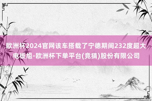 欧洲杯2024官网该车搭载了宁德期间232度超大电板组-欧洲杯下单平台(竞猜)股份有限公司