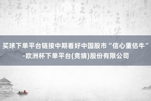 买球下单平台链接中期看好中国股市“信心重估牛”-欧洲杯下单平台(竞猜)股份有限公司