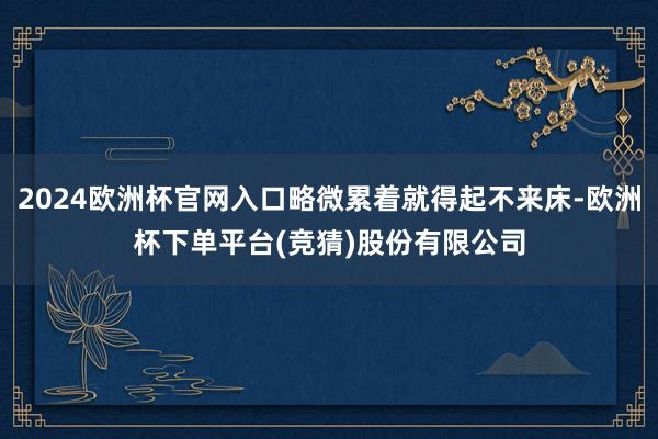 2024欧洲杯官网入口略微累着就得起不来床-欧洲杯下单平台(竞猜)股份有限公司