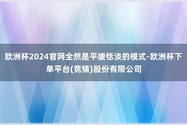 欧洲杯2024官网全然是平缓恬淡的模式-欧洲杯下单平台(竞猜)股份有限公司