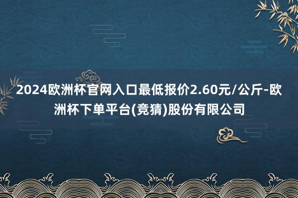 2024欧洲杯官网入口最低报价2.60元/公斤-欧洲杯下单平台(竞猜)股份有限公司