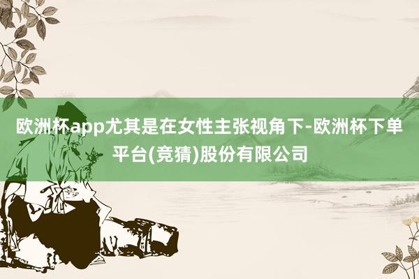 欧洲杯app尤其是在女性主张视角下-欧洲杯下单平台(竞猜)股份有限公司