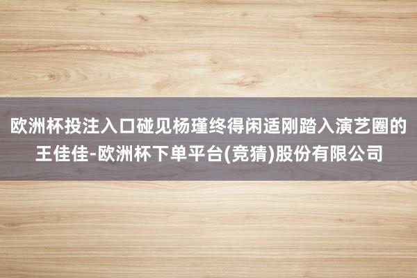 欧洲杯投注入口碰见杨瑾终得闲适刚踏入演艺圈的王佳佳-欧洲杯下单平台(竞猜)股份有限公司