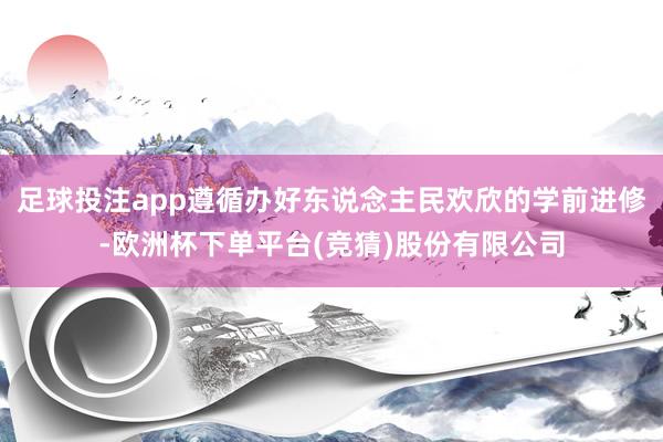 足球投注app遵循办好东说念主民欢欣的学前进修-欧洲杯下单平台(竞猜)股份有限公司
