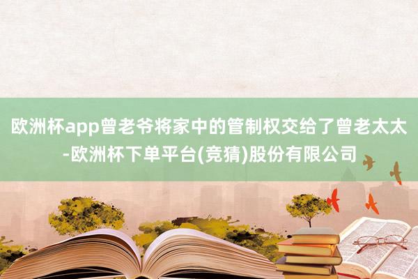 欧洲杯app曾老爷将家中的管制权交给了曾老太太-欧洲杯下单平台(竞猜)股份有限公司