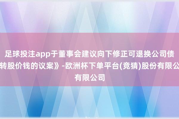 足球投注app于董事会建议向下修正可退换公司债券转股价钱的议案》-欧洲杯下单平台(竞猜)股份有限公司