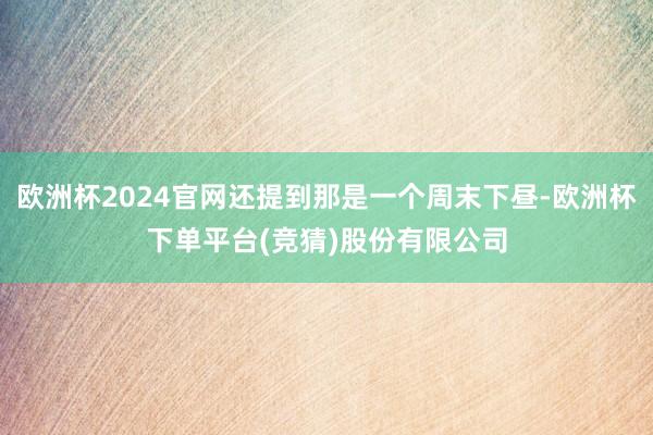 欧洲杯2024官网还提到那是一个周末下昼-欧洲杯下单平台(竞猜)股份有限公司