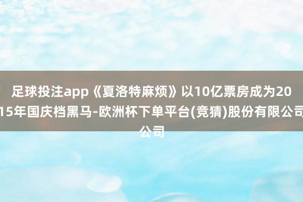 足球投注app《夏洛特麻烦》以10亿票房成为2015年国庆档黑马-欧洲杯下单平台(竞猜)股份有限公司
