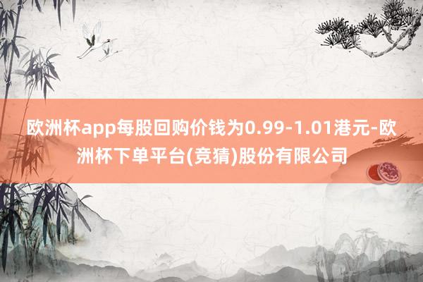 欧洲杯app每股回购价钱为0.99-1.01港元-欧洲杯下单平台(竞猜)股份有限公司