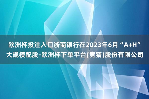 欧洲杯投注入口浙商银行在2023年6月“A+H”大规模配股-欧洲杯下单平台(竞猜)股份有限公司