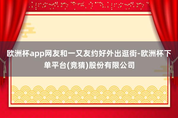 欧洲杯app网友和一又友约好外出逛街-欧洲杯下单平台(竞猜)股份有限公司