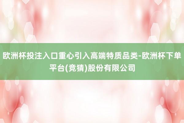 欧洲杯投注入口重心引入高端特质品类-欧洲杯下单平台(竞猜)股份有限公司