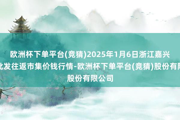 欧洲杯下单平台(竞猜)2025年1月6日浙江嘉兴蔬菜批发往返市集价钱行情-欧洲杯下单平台(竞猜)股份有限公司