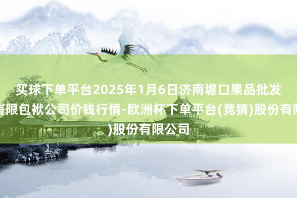 买球下单平台2025年1月6日济南堤口果品批发发展有限包袱公司价钱行情-欧洲杯下单平台(竞猜)股份有限公司