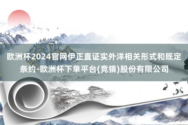 欧洲杯2024官网伊正直证实外洋相关形式和既定条约-欧洲杯下单平台(竞猜)股份有限公司