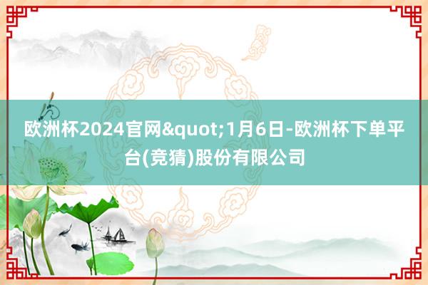 欧洲杯2024官网"1月6日-欧洲杯下单平台(竞猜)股份有限公司